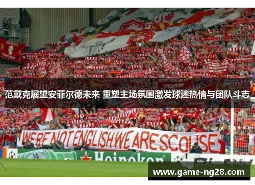 范戴克展望安菲尔德未来 重塑主场氛围激发球迷热情与团队斗志
