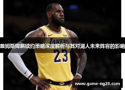 詹姆斯降薪续约策略深度解析与其对湖人未来阵容的影响