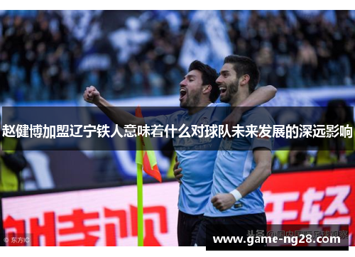 赵健博加盟辽宁铁人意味着什么对球队未来发展的深远影响