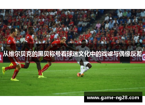 从维尔贝克的黑贝称号看球迷文化中的戏谑与偶像反差