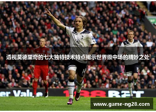 透视莫德里奇的七大独特技术特点揭示世界级中场的精妙之处
