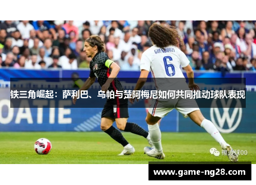 铁三角崛起：萨利巴、乌帕与楚阿梅尼如何共同推动球队表现