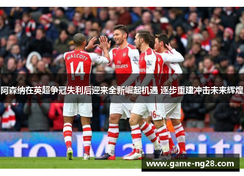 阿森纳在英超争冠失利后迎来全新崛起机遇 逐步重建冲击未来辉煌