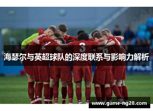 海瑟尔与英超球队的深度联系与影响力解析 海瑟尔与英超球队的深度联系与影响力解析