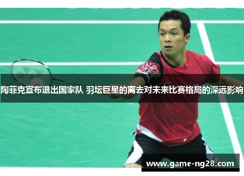 陶菲克宣布退出国家队 羽坛巨星的离去对未来比赛格局的深远影响 陶菲克宣布退出国家队 羽坛巨星的离去对未来比赛格局的深远影响