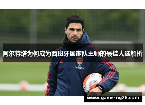 阿尔特塔为何成为西班牙国家队主帅的最佳人选解析 阿尔特塔为何成为西班牙国家队主帅的最佳人选解析