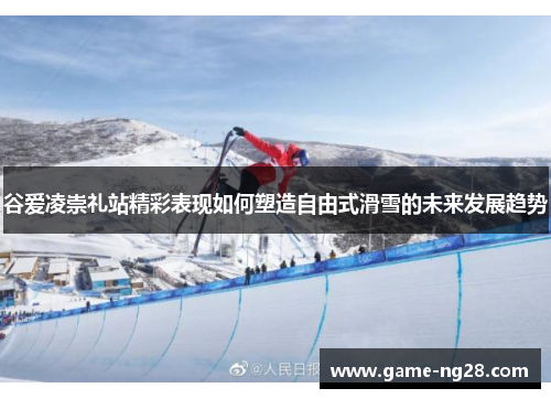 谷爱凌崇礼站精彩表现如何塑造自由式滑雪的未来发展趋势 谷爱凌崇礼站精彩表现如何塑造自由式滑雪的未来发展趋势