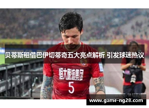 贝蒂斯租借巴伊切蒂奇五大亮点解析 引发球迷热议 贝蒂斯租借巴伊切蒂奇五大亮点解析 引发球迷热议