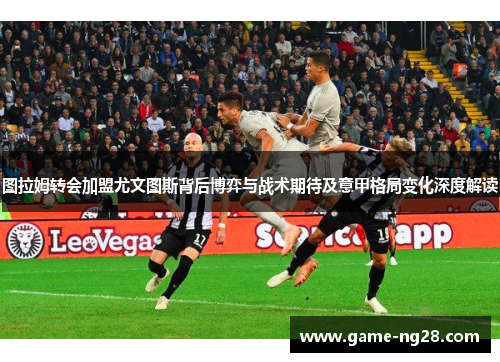 图拉姆转会加盟尤文图斯背后博弈与战术期待及意甲格局变化深度解读