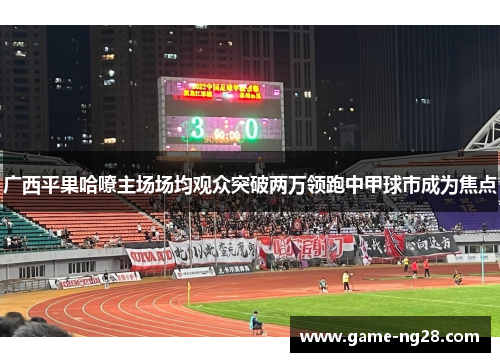 广西平果哈嘹主场场均观众突破两万领跑中甲球市成为焦点 广西平果哈嘹主场场均观众突破两万领跑中甲球市成为焦点