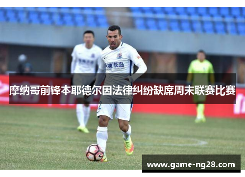 摩纳哥前锋本耶德尔因法律纠纷缺席周末联赛比赛